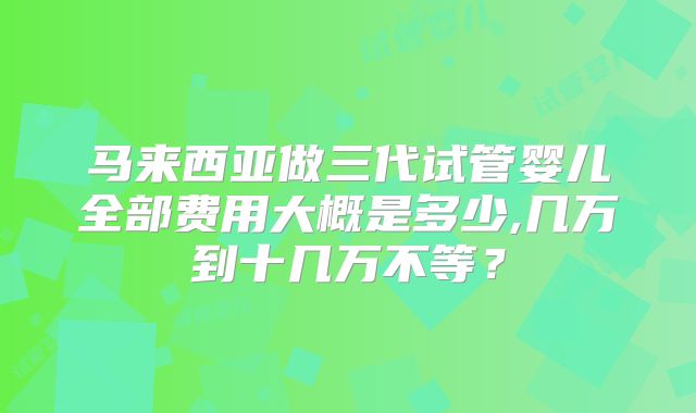 马来西亚做三代试管婴儿全部费用大概是多少,几万到十几万不等?