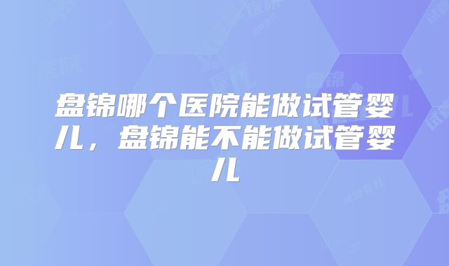 盘锦哪个医院能做试管婴儿，盘锦能不能做试管婴儿