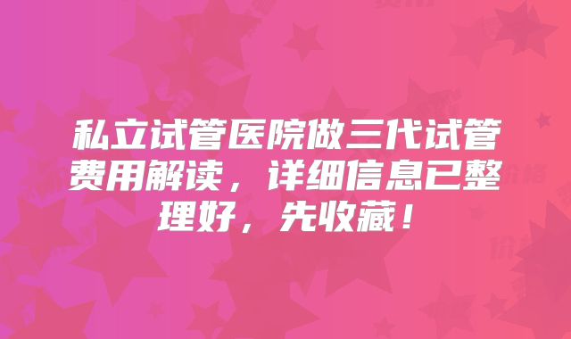 私立试管医院做三代试管费用解读,详细信息已整理好,先收藏!