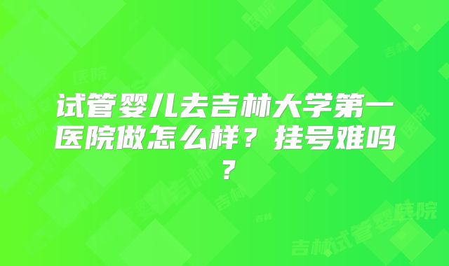 试管婴儿去吉林大学第一医院做怎么样？挂号难吗？