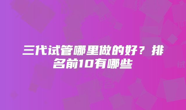 三代试管哪里做的好？排名前10有哪些