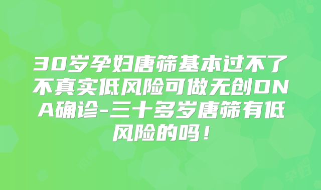 30岁孕妇唐筛基本过不了不真实低风险可做无创DNA确诊-三十多岁唐筛有低风险的吗！