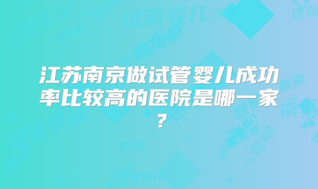 江苏南京做试管婴儿成功率比较高的医院是哪一家?