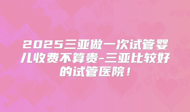 2025三亚做一次试管婴儿收费不算贵-三亚比较好的试管医院!