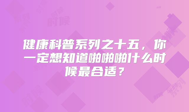 健康科普系列之十五，你一定想知道啪啪啪什么时候最合适？