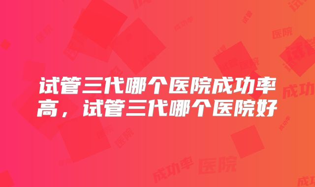 试管三代哪个医院成功率高，试管三代哪个医院好