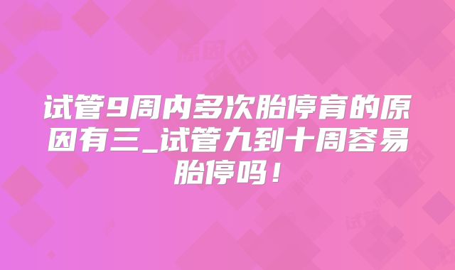 试管9周内多次胎停育的原因有三_试管九到十周容易胎停吗！