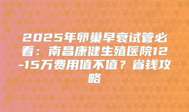 2025年卵巢早衰试管必看：南昌康健生殖医院12-15万费用值不值？省钱攻略