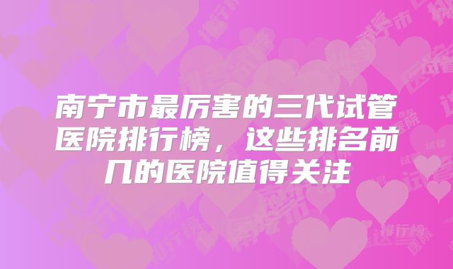 南宁市最厉害的三代试管医院排行榜，这些排名前几的医院值得关注