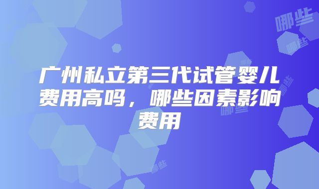 广州私立第三代试管婴儿费用高吗，哪些因素影响费用