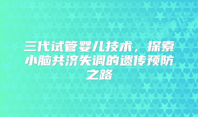 三代试管婴儿技术，探索小脑共济失调的遗传预防之路