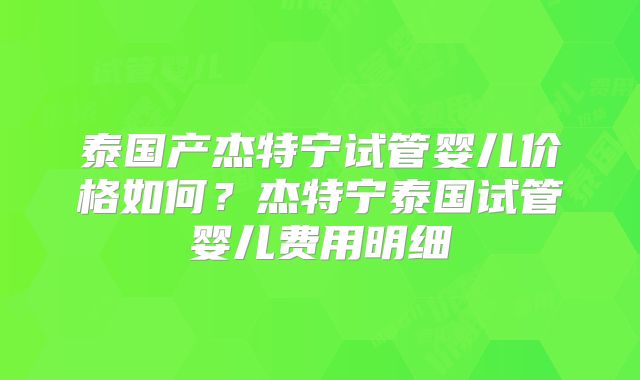 泰国产杰特宁试管婴儿价格如何？杰特宁泰国试管婴儿费用明细