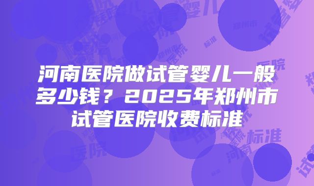 河南医院做试管婴儿一般多少钱?2025年郑州市试管医院收费标准