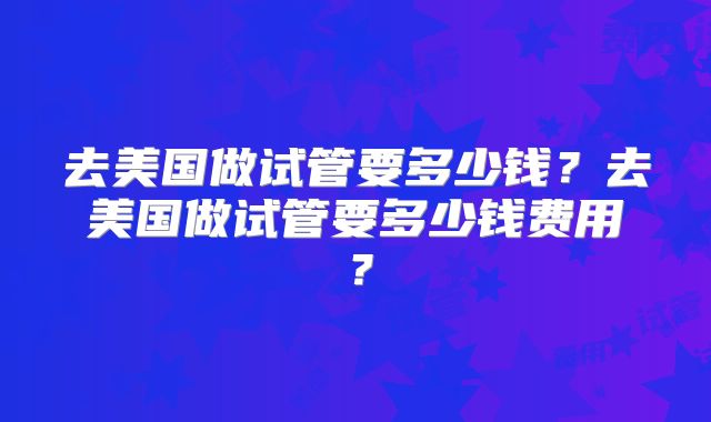 去美国做试管要多少钱？去美国做试管要多少钱费用？