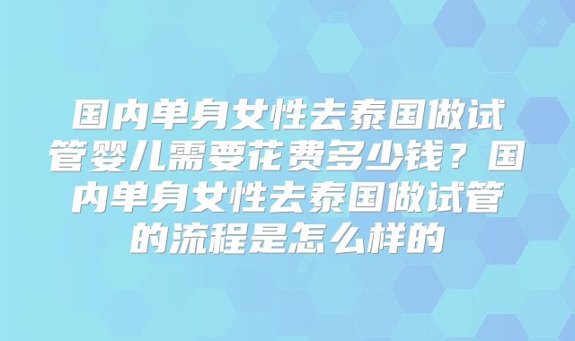 国内单身女性去泰国做试管婴儿需要花费多少钱？国内单身女性去泰国做试管的流程是怎么样的