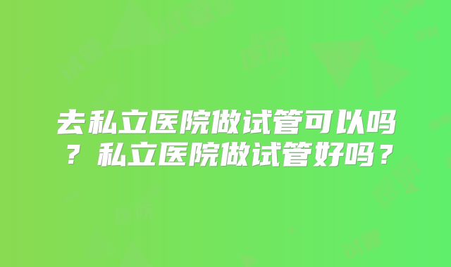 去私立医院做试管可以吗？私立医院做试管好吗？