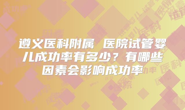 遵义医科附属 医院试管婴儿成功率有多少?有哪些因素会影响成功率