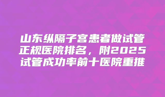 山东纵隔子宫患者做试管正规医院排名，附2025试管成功率前十医院重推