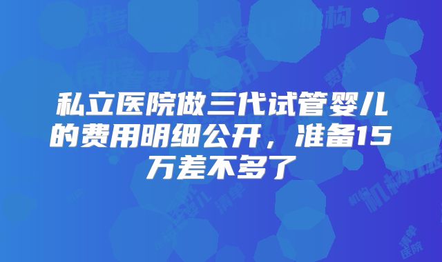 私立医院做三代试管婴儿的费用明细公开，准备15万差不多了
