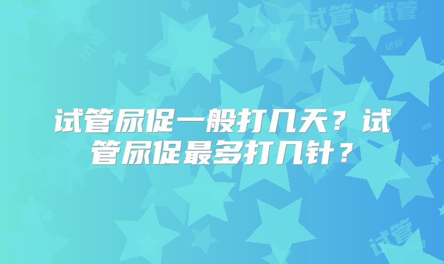 试管尿促一般打几天?试管尿促最多打几针?