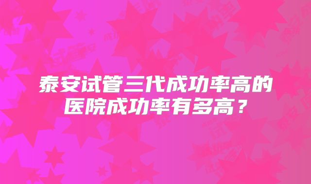 泰安试管三代成功率高的医院成功率有多高？