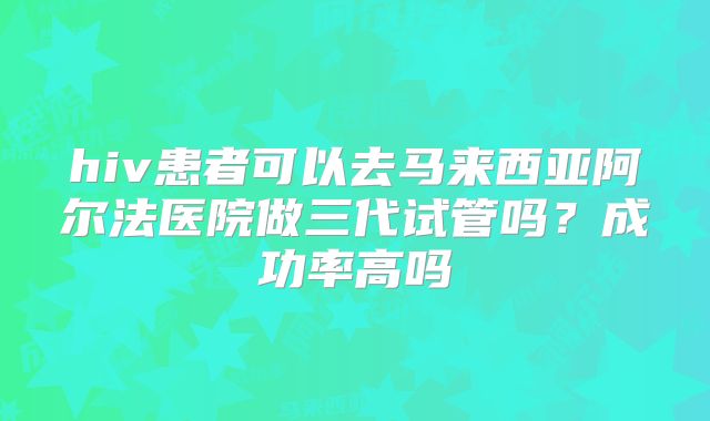 hiv患者可以去马来西亚阿尔法医院做三代试管吗？成功率高吗