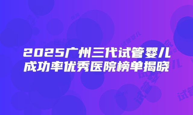 2025广州三代试管婴儿成功率优秀医院榜单揭晓