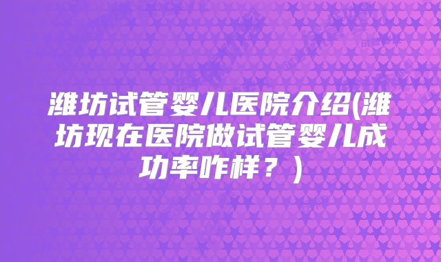 潍坊试管婴儿医院介绍(潍坊现在医院做试管婴儿成功率咋样？)
