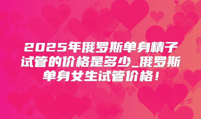 2025年俄罗斯单身精子试管的价格是多少_俄罗斯单身女生试管价格!