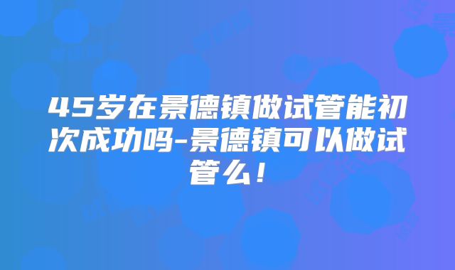 45岁在景德镇做试管能初次成功吗-景德镇可以做试管么!