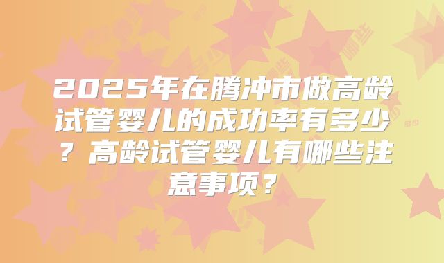 2025年在腾冲市做高龄试管婴儿的成功率有多少？高龄试管婴儿有哪些注意事项？