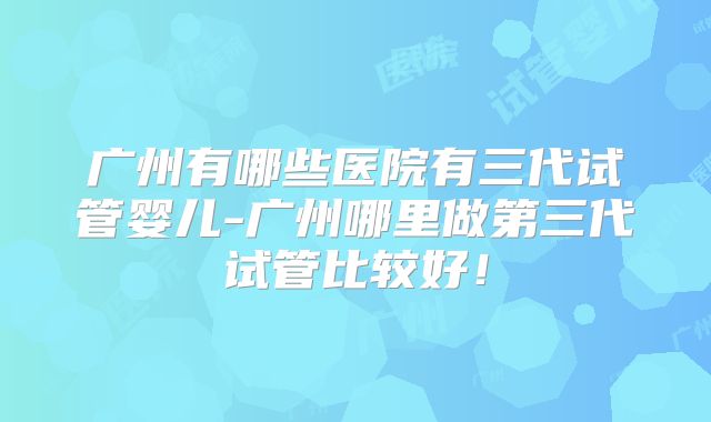 广州有哪些医院有三代试管婴儿-广州哪里做第三代试管比较好!