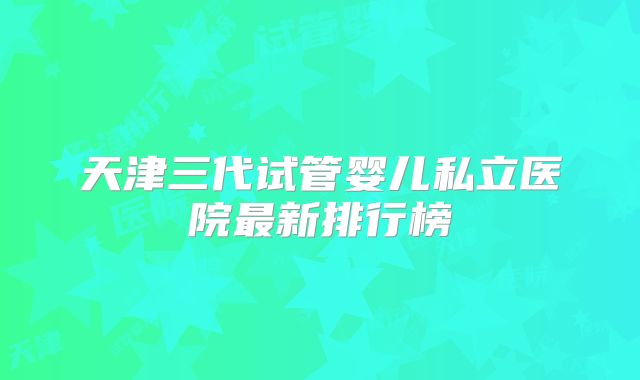 天津三代试管婴儿私立医院最新排行榜