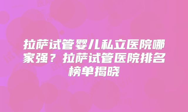 拉萨试管婴儿私立医院哪家强？拉萨试管医院排名榜单揭晓