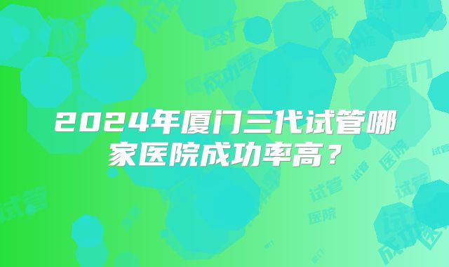 2024年厦门三代试管哪家医院成功率高？