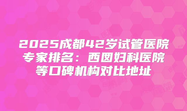2025成都42岁试管医院专家排名：西囡妇科医院等口碑机构对比地址