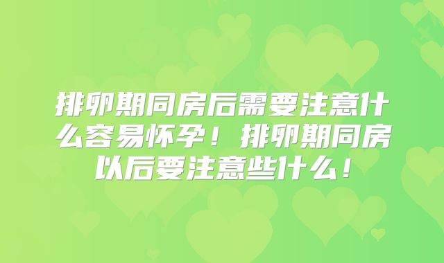 排卵期同房后需要注意什么容易怀孕！排卵期同房以后要注意些什么！