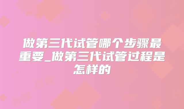 做第三代试管哪个步骤最重要_做第三代试管过程是怎样的