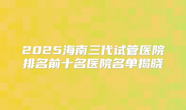 2025海南三代试管医院排名前十名医院名单揭晓