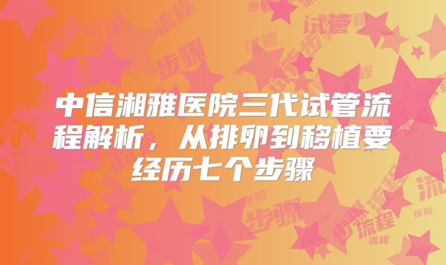 中信湘雅医院三代试管流程解析，从排卵到移植要经历七个步骤