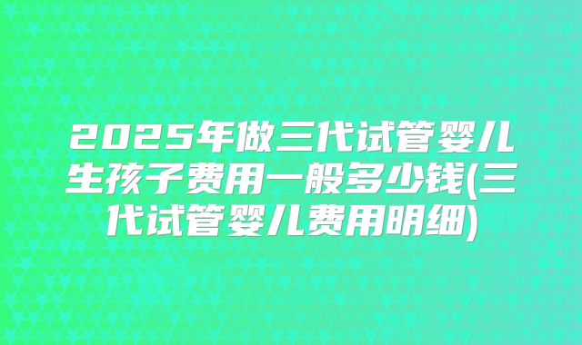 2025年做三代试管婴儿生孩子费用一般多少钱(三代试管婴儿费用明细)
