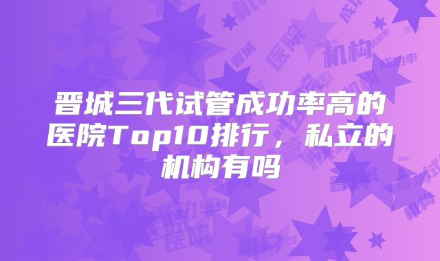晋城三代试管成功率高的医院Top10排行,私立的机构有吗