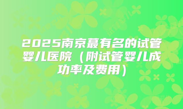 2025南京蕞有名的试管婴儿医院（附试管婴儿成功率及费用）