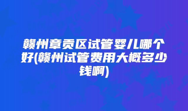 赣州章贡区试管婴儿哪个好(赣州试管费用大概多少钱啊)