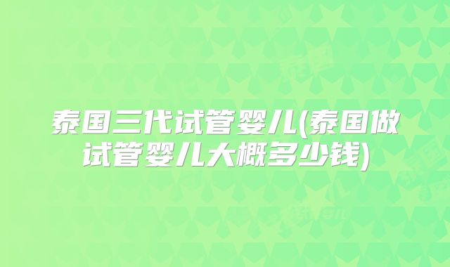 泰国三代试管婴儿(泰国做试管婴儿大概多少钱)