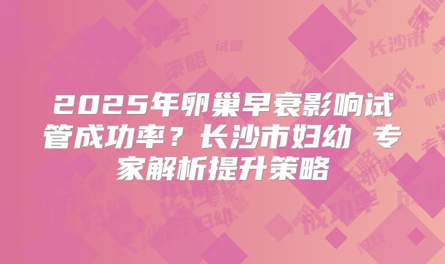 2025年卵巢早衰影响试管成功率？长沙市妇幼 专家解析提升策略