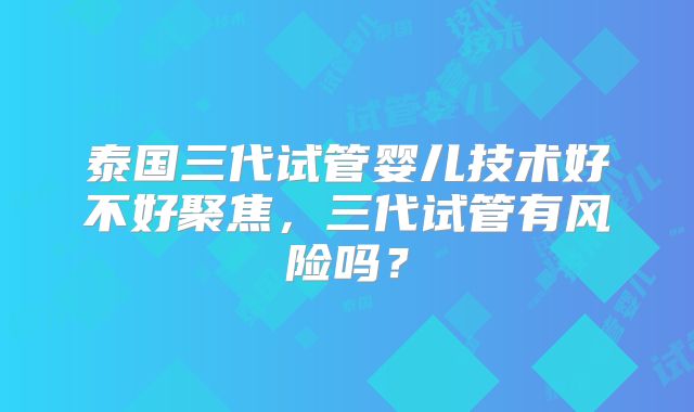 泰国三代试管婴儿技术好不好聚焦，三代试管有风险吗？