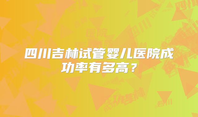 四川吉林试管婴儿医院成功率有多高?
