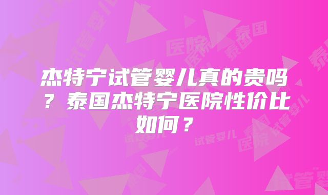 杰特宁试管婴儿真的贵吗？泰国杰特宁医院性价比如何？