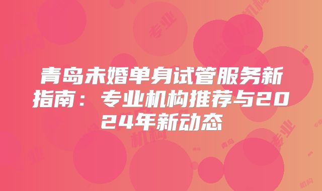 青岛未婚单身试管服务新指南:专业机构推荐与2024年新动态